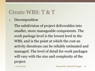 Create WBS: T & T
1. Decomposition
  The subdivision of project deliverables into
  smaller, more manageable components. The
  work package level is the lowest level in the
  WBS, and is the point at which the cost an
  activity durations can be reliably estimated and
  managed. The level of detail for work packages
  will vary with the size and complexity of the
  project.
   10/06/2009               Prepared by: Waleed El-Naggar   27
 