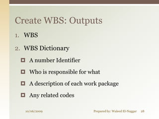 Create WBS: Outputs
1. WBS

2. WBS Dictionary
  A number Identifier

  Who is responsible for what

  A description of each work package

  Any related codes

   10/06/2009              Prepared by: Waleed El-Naggar   28
 