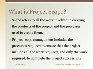 What is Project Scope?
   Scope refers to all the work involved in creating
    the products of the project and the processes
    used to create them.

   Project scope management includes the
    processes required to ensure that the project
    includes all the work required, and only the work
    required, to complete the project successfully.
     10/06/2009                 Prepared by: Waleed El-Naggar   3
 