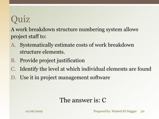 Quiz
A work breakdown structure numbering system allows
project staff to:
A. Systematically estimate costs of work breakdown
   structure elements.
B. Provide project justification
C. Identify the level at which individual elements are found
D. Use it in project management software



                     The answer is: C
      10/06/2009                   Prepared by: Waleed El-Naggar   30
 