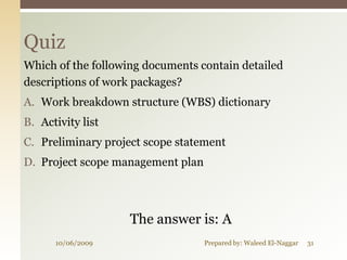 Quiz
Which of the following documents contain detailed
descriptions of work packages?
A. Work breakdown structure (WBS) dictionary
B. Activity list
C. Preliminary project scope statement
D. Project scope management plan




                    The answer is: A
      10/06/2009                   Prepared by: Waleed El-Naggar   31
 