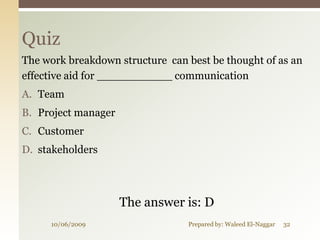 Quiz
The work breakdown structure can best be thought of as an
effective aid for ___________ communication
A. Team
B. Project manager
C. Customer
D. stakeholders




                     The answer is: D
     10/06/2009                  Prepared by: Waleed El-Naggar   32
 