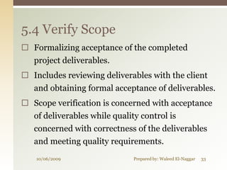 5.4 Verify Scope
 Formalizing acceptance of the completed
   project deliverables.
 Includes reviewing deliverables with the client
   and obtaining formal acceptance of deliverables.
 Scope verification is concerned with acceptance
  of deliverables while quality control is
   concerned with correctness of the deliverables
   and meeting quality requirements.
   10/06/2009                Prepared by: Waleed El-Naggar   33
 