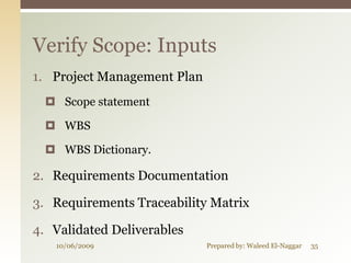 Verify Scope: Inputs
1. Project Management Plan
   Scope statement

   WBS

   WBS Dictionary.

2. Requirements Documentation

3. Requirements Traceability Matrix

4. Validated Deliverables
   10/06/2009                Prepared by: Waleed El-Naggar   35
 