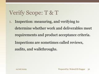 Verify Scope: T & T
1. Inspection: measuring, and verifying to
   determine whether work and deliverables meet
   requirements and product acceptance criteria.

   Inspections are sometimes called reviews,
   audits, and walkthroughs.




   10/06/2009                  Prepared by: Waleed El-Naggar   36
 