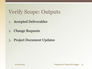 Verify Scope: Outputs
1. Accepted Deliverables

2. Change Requests

3. Project Document Updates




   10/06/2009              Prepared by: Waleed El-Naggar   37
 