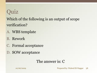 Quiz
Which of the following is an output of scope
verification?
A. WBS template
B. Rework
C. Formal acceptance
D. SOW acceptance

                  The answer is: C
     10/06/2009               Prepared by: Waleed El-Naggar   38
 