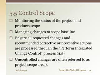 5.5 Control Scope
 Monitoring the status of the project and
  products scope
 Managing changes to scope baseline
 Ensure all requested changes and
  recommended corrective or preventive actions
  are processed through the “Perform Integrated
  Change Control” process (4.5)
 Uncontrolled changes are often referred to as
  project scope creep.
   10/06/2009                Prepared by: Waleed El-Naggar   39
 