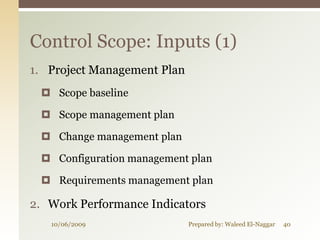 Control Scope: Inputs (1)
1. Project Management Plan
  Scope baseline

  Scope management plan

  Change management plan

  Configuration management plan

  Requirements management plan

2. Work Performance Indicators
   10/06/2009                Prepared by: Waleed El-Naggar   40
 