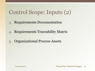 Control Scope: Inputs (2)
3. Requirements Documentation

4. Requirements Traceability Matrix

5. Organizational Process Assets




   10/06/2009               Prepared by: Waleed El-Naggar   41
 