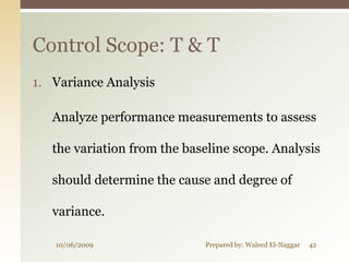 Control Scope: T & T
1. Variance Analysis

   Analyze performance measurements to assess

   the variation from the baseline scope. Analysis

   should determine the cause and degree of

   variance.

   10/06/2009                Prepared by: Waleed El-Naggar   42
 