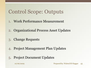 Control Scope: Outputs
1. Work Performance Measurement

2. Organizational Process Asset Updates

3. Change Requests

4. Project Management Plan Updates

5. Project Document Updates
   10/06/2009               Prepared by: Waleed El-Naggar   43
 
