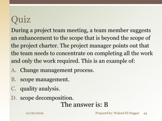Quiz
During a project team meeting, a team member suggests
an enhancement to the scope that is beyond the scope of
the project charter. The project manager points out that
the team needs to concentrate on completing all the work
and only the work required. This is an example of:
A. Change management process.
B. scope management.
C. quality analysis.
D. scope decomposition.
                       The answer is: B
      10/06/2009                  Prepared by: Waleed El-Naggar   44
 