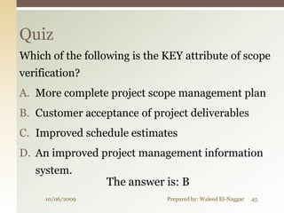 Quiz
Which of the following is the KEY attribute of scope
verification?
A. More complete project scope management plan
B. Customer acceptance of project deliverables
C. Improved schedule estimates
D. An improved project management information
   system.
                  The answer is: B
     10/06/2009               Prepared by: Waleed El-Naggar   45
 