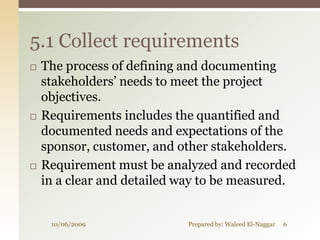 5.1 Collect requirements
   The process of defining and documenting
    stakeholders’ needs to meet the project
    objectives.
   Requirements includes the quantified and
    documented needs and expectations of the
    sponsor, customer, and other stakeholders.
   Requirement must be analyzed and recorded
    in a clear and detailed way to be measured.


     10/06/2009             Prepared by: Waleed El-Naggar   6
 