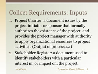 Collect Requirements: Inputs
1. Project Charter: a document issues by the
   project initiator or sponsor that formally
   authorizes the existence of the project, and
   provides the project manager with authority
   to apply organizational resources to project
   activities. (Output of process 4.1)
2. Stakeholder Register: a document used to
   identify stakeholders with a particular
   interest in, or impact on, the project.
   10/06/2009              Prepared by: Waleed El-Naggar   8
 