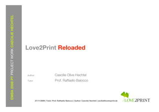 EMBA 2008 PT PROJECT WORK CAECILIE HECHTEL




                                             Love2Print Reloaded



                                             Author:                         Caecilie Olive Hechtel
                                             Tutor:                          Prof. Raffaello Balocco




                                                       27/11/2009 | Tutor: Prof. Raffaello Balocco | Author: Caecilie Hechtel | cecilia@lovetoprint.de
 