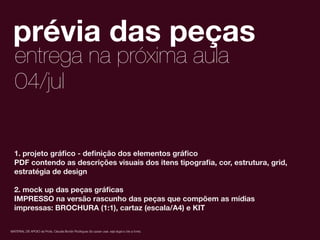1
2
MATERIAL DE APOIO da Profa. Claudia Bordin Rodrigues Se quiser usar, seja legal e cite a fonte.
prévia das peças
entrega na próxima aula
1. projeto gráﬁco - deﬁnição dos elementos gráﬁco
PDF contendo as descrições visuais dos itens tipograﬁa, cor, estrutura, grid,
estratégia de design
2. mock up das peças gráﬁcas
IMPRESSO na versão rascunho das peças que compõem as mídias
impressas: BROCHURA (1:1), cartaz (escala/A4) e KIT
04/jul
 