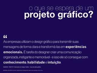 1
2
o que se espera de um
As empresas utilizam o design gráﬁco para transmitir suas
mensagens de forma clara e transformá-las em experiências
emocionais. É tarefa do designer criar uma comunicação
organizada, instigante e memorável - e isso ele só consegue com
conhecimento, habilidade e intuição.
MATERIAL DE APOIO da Profa. Claudia Bordin Rodrigues Se quiser usar, seja legal e cite a fonte.
projeto gráﬁco?
“
SAMARA, TIMOTHY. Elementos do Design Gráfico - Guia de estilo gráfico;
 