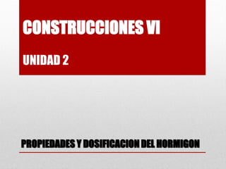 CONSTRUCCIONES VI
UNIDAD 2
PROPIEDADES Y DOSIFICACION DEL HORMIGON
 