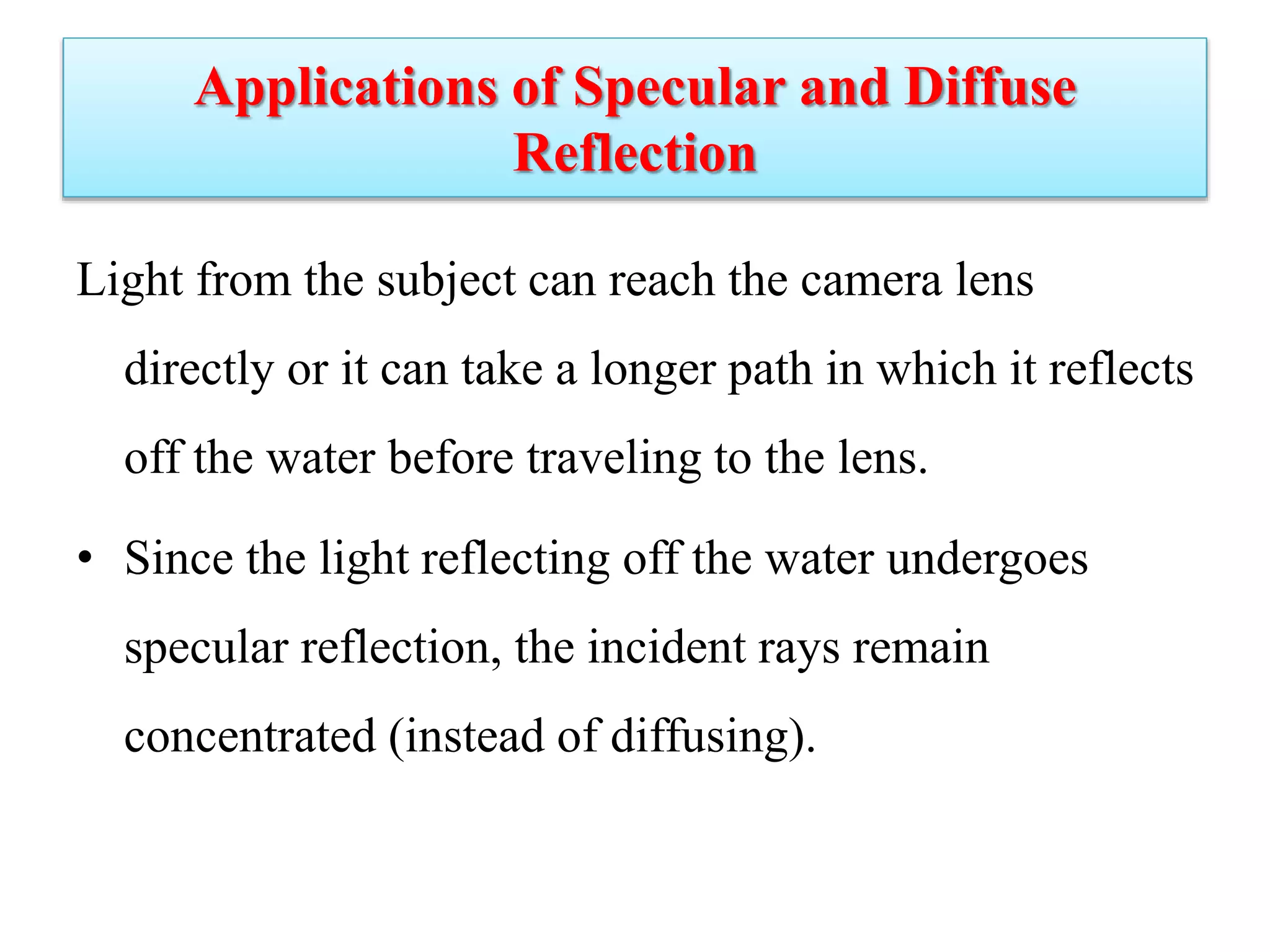 Applications of Specular and Diffuse
Reflection
Light from the subject can reach the camera lens
directly or it can take a longer path in which it reflects
off the water before traveling to the lens.
• Since the light reflecting off the water undergoes
specular reflection, the incident rays remain
concentrated (instead of diffusing).
 