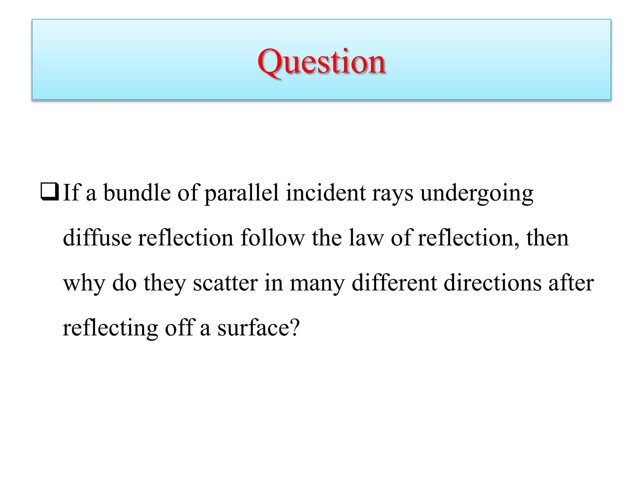 Question
If a bundle of parallel incident rays undergoing
diffuse reflection follow the law of reflection, then
why do they scatter in many different directions after
reflecting off a surface?
 