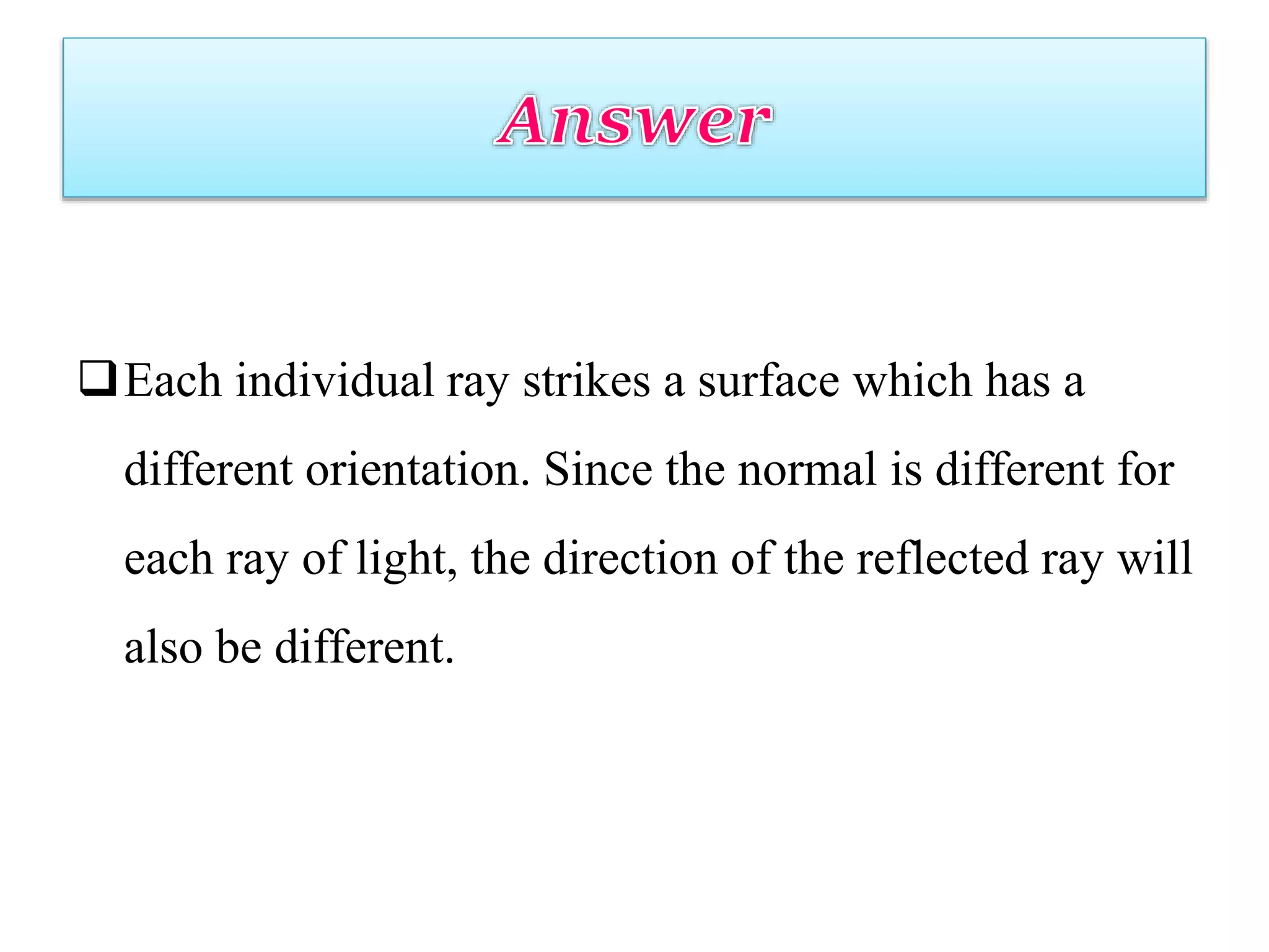 Each individual ray strikes a surface which has a
different orientation. Since the normal is different for
each ray of light, the direction of the reflected ray will
also be different.
 