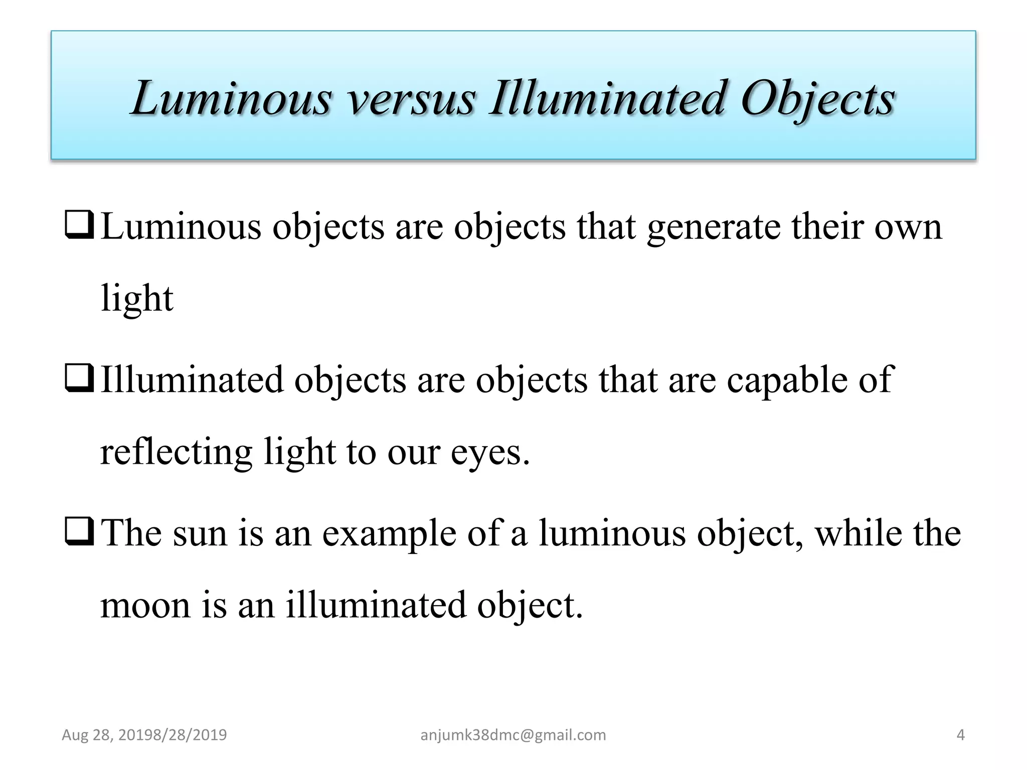 Luminous versus Illuminated Objects
Luminous objects are objects that generate their own
light
Illuminated objects are objects that are capable of
reflecting light to our eyes.
The sun is an example of a luminous object, while the
moon is an illuminated object.
Aug 28, 20198/28/2019 anjumk38dmc@gmail.com 4
 