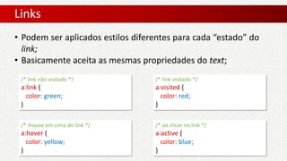 Links
• Podem ser aplicados estilos diferentes para cada “estado” do
link;
• Basicamente aceita as mesmas propriedades do text;
/* link não visitado */
a:link {
color: green;
}
/* link visitado */
a:visited {
color: red;
}
/* mouse em cima do link */
a:hover {
color: yellow;
}
/* ao clicar no link */
a:active {
color: blue;
}
 