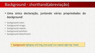 Background - shorthand(abreviação)
• background: lightgray url("img_tree.png") no-repeat right top fixed;
• Uma única declaração, juntando várias propriedades do
background:
• background-color:
• background-image:
• background-repeat:
• background-position:
• background-attachment:
 