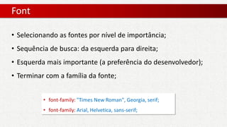 Font
• font-family: "Times New Roman", Georgia, serif;
• font-family: Arial, Helvetica, sans-serif;
• Selecionando as fontes por nível de importância;
• Sequência de busca: da esquerda para direita;
• Esquerda mais importante (a preferência do desenvolvedor);
• Terminar com a família da fonte;
 