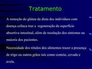 Tratamento
A remoção do glúten da dieta dos indivíduos com
doença celíaca traz a regeneração da superfície
absortiva intestinal, além de resolução dos sintomas na
maioria dos pacientes.
Necessidade dos rótulos dos alimentos trazer a presença
de trigo ou outros grãos tais como centeio, cevada e
aveia.
 