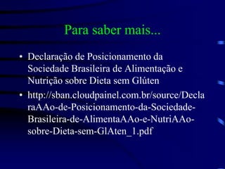 Para saber mais...
• Declaração de Posicionamento da
Sociedade Brasileira de Alimentação e
Nutrição sobre Dieta sem Glúten
• http://sban.cloudpainel.com.br/source/Decla
raAAo-de-Posicionamento-da-Sociedade-
Brasileira-de-AlimentaAAo-e-NutriAAo-
sobre-Dieta-sem-GlAten_1.pdf
 