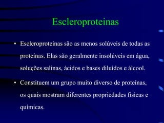 Escleroproteinas
• Escleroproteínas são as menos solúveis de todas as
proteínas. Elas são geralmente insolúveis em água,
soluções salinas, ácidos e bases diluídos e álcool.
• Constituem um grupo muito diverso de proteínas,
os quais mostram diferentes propriedades físicas e
químicas.
 
