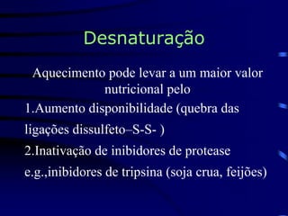 Desnaturação
Aquecimento pode levar a um maior valor
nutricional pelo
1.Aumento disponibilidade (quebra das
ligações dissulfeto–S-S- )
2.Inativação de inibidores de protease
e.g.,inibidores de tripsina (soja crua, feijões)
 