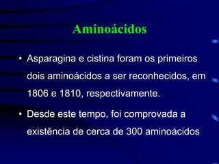 Aminoácidos
• Asparagina e cistina foram os primeiros
dois aminoácidos a ser reconhecidos, em
1806 e 1810, respectivamente.
• Desde este tempo, foi comprovada a
existência de cerca de 300 aminoácidos
 