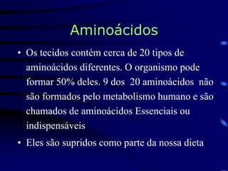 Aminoácidos
• Os tecidos contém cerca de 20 tipos de
aminoácidos diferentes. O organismo pode
formar 50% deles. 9 dos 20 aminoácidos não
são formados pelo metabolismo humano e são
chamados de aminoácidos Essenciais ou
indispensáveis
• Eles são supridos como parte da nossa dieta
 
