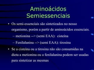 Aminoácidos
Semiessenciais
• Os semi-essenciais são sintetizados no nosso
organismo, porém a partir de aminoácidos essenciais.
– metionina --> (semi EAA): cisteína
– Fenilalanina --> (semi EAA): tirosina
• Se a cisteína ou a tirosina não são consumidas na
dieta a metionina ou a fenilalanina podem ser usadas
para sintetizar as mesmas
 