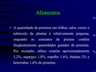 Alimentos
• A quantidade de proteína nas folhas, talos, raízes e
tubérculo de plantas é relativamente pequena,
enquanto as sementes de plantas contêm
freqüentemente quantidades grandes de proteína.
Por exemplo, alface contém aproximadamente
1,2%, aspargos 1,8%, repolho 1,6%, batatas 2% e
beterrabas 1,6% de proteína.
 