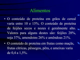Alimentos
• O conteúdo de proteína em grãos de cereal
varia entre 10 e 15%. O conteúdo de proteína
de feijões secos e nozes é geralmente alto.
Valores para alguns destes são: feijões 28%,
soja 37%, amendoins 26% e amêndoas 21%.
• O conteúdo de proteína em frutas como maçãs,
frutas cítricas, pêssegos, pêra, e ameixas varia
de 0,4 a 1,5%.
 