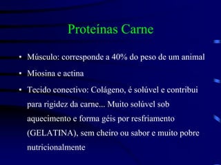 Proteínas Carne
• Músculo: corresponde a 40% do peso de um animal
• Miosina e actina
• Tecido conectivo: Colágeno, é solúvel e contribui
para rigidez da carne... Muito solúvel sob
aquecimento e forma géis por resfriamento
(GELATINA), sem cheiro ou sabor e muito pobre
nutricionalmente
 