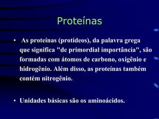 Proteínas
• As proteínas (protídeos), da palavra grega
que significa "de primordial importância", são
formadas com átomos de carbono, oxigênio e
hidrogênio. Além disso, as proteínas também
contém nitrogênio.
• Unidades básicas são os aminoácidos.
 