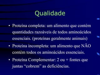 Qualidade
• Proteína completa: um alimento que contém
quantidades razoáveis de todos aminoácidos
essenciais. (proteínas geralmente animais)
• Proteína incompleta: um alimento que NÃO
contém todos os aminoácidos essenciais.
• Proteína Complementar: 2 ou + fontes que
juntas “cobrem” as deficiências.
 