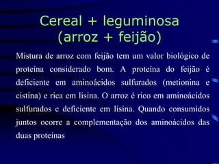 Cereal + leguminosa
(arroz + feijão)
Mistura de arroz com feijão tem um valor biológico de
proteína considerado bom. A proteína do feijão é
deficiente em aminoácidos sulfurados (metionina e
cistina) e rica em lisina. O arroz é rico em aminoácidos
sulfurados e deficiente em lisina. Quando consumidos
juntos ocorre a complementação dos aminoácidos das
duas proteínas
 