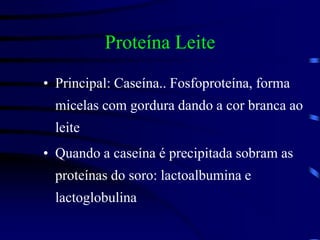 Proteína Leite
• Principal: Caseína.. Fosfoproteína, forma
micelas com gordura dando a cor branca ao
leite
• Quando a caseína é precipitada sobram as
proteínas do soro: lactoalbumina e
lactoglobulina
 