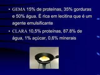 • GEMA 15% de proteínas, 35% gorduras
e 50% água. É rica em lecitina que é um
agente emulsificante
• CLARA 10,5% proteínas, 87.8% de
água, 1% açúcar, 0,6% minerais
 