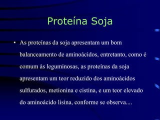 Proteína Soja
• As proteínas da soja apresentam um bom
balanceamento de aminoácidos, entretanto, como é
comum às leguminosas, as proteínas da soja
apresentam um teor reduzido dos aminoácidos
sulfurados, metionina e cistina, e um teor elevado
do aminoácido lisina, conforme se observa....
 