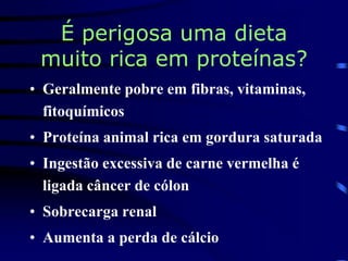 É perigosa uma dieta
muito rica em proteínas?
• Geralmente pobre em fibras, vitaminas,
fitoquímicos
• Proteína animal rica em gordura saturada
• Ingestão excessiva de carne vermelha é
ligada câncer de cólon
• Sobrecarga renal
• Aumenta a perda de cálcio
 