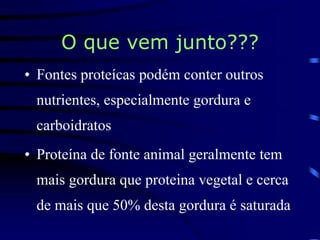 O que vem junto???
• Fontes proteícas podém conter outros
nutrientes, especialmente gordura e
carboidratos
• Proteína de fonte animal geralmente tem
mais gordura que proteina vegetal e cerca
de mais que 50% desta gordura é saturada
 