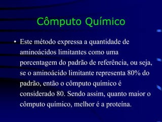 Cômputo Químico
• Este método expressa a quantidade de
aminoácidos limitantes como uma
porcentagem do padrão de referência, ou seja,
se o aminoácido limitante representa 80% do
padrão, então o cômputo químico é
considerado 80. Sendo assim, quanto maior o
cômputo químico, melhor é a proteína.
 
